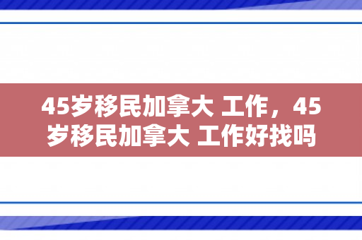 45岁移民加拿大 工作，45岁移民加拿大 工作好找吗