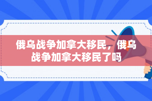 俄乌战争加拿大移民，俄乌战争加拿大移民了吗