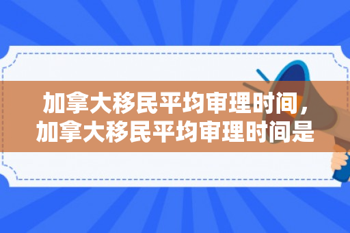 加拿大移民平均审理时间，加拿大移民平均审理时间是多久