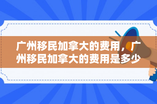 广州移民加拿大的费用，广州移民加拿大的费用是多少