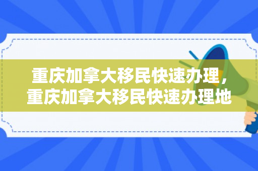 重庆加拿大移民快速办理，重庆加拿大移民快速办理地点