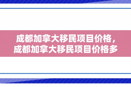 成都加拿大移民项目价格，成都加拿大移民项目价格多少