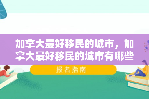 加拿大最好移民的城市，加拿大最好移民的城市有哪些