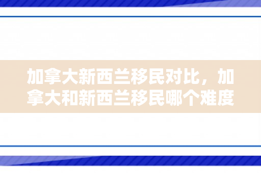 加拿大新西兰移民对比，加拿大和新西兰移民哪个难度小