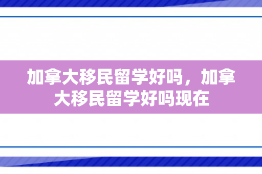 加拿大移民留学好吗，加拿大移民留学好吗现在