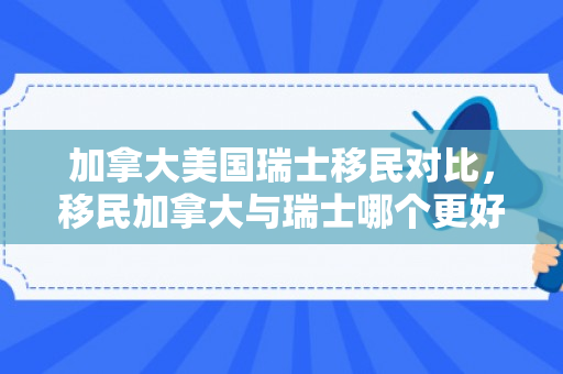 加拿大美国瑞士移民对比，移民加拿大与瑞士哪个更好