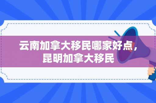 云南加拿大移民哪家好点，昆明加拿大移民