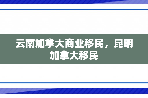 云南加拿大商业移民，昆明加拿大移民