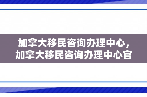 加拿大移民咨询办理中心，加拿大移民咨询办理中心官网