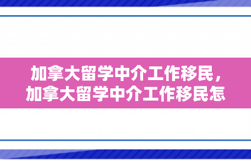 加拿大留学中介工作移民，加拿大留学中介工作移民怎么样
