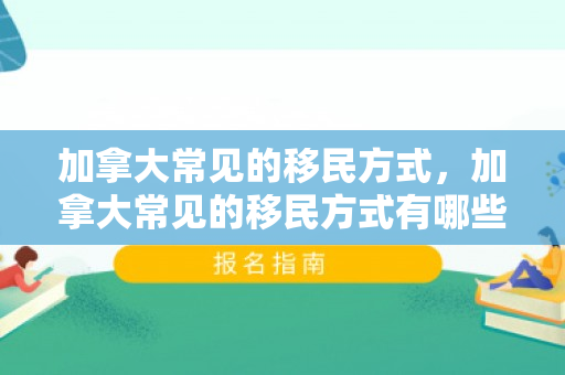 加拿大常见的移民方式，加拿大常见的移民方式有哪些