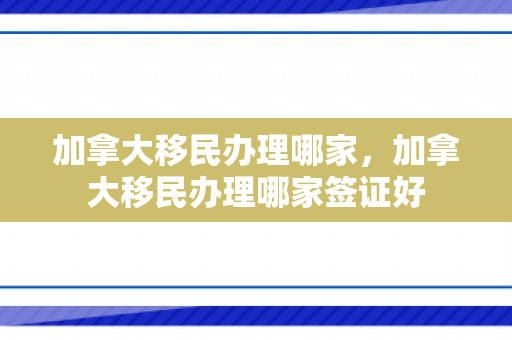加拿大移民办理哪家，加拿大移民办理哪家签证好