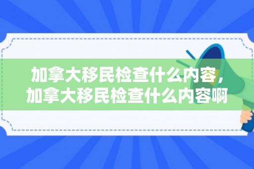 加拿大移民检查什么内容，加拿大移民检查什么内容啊