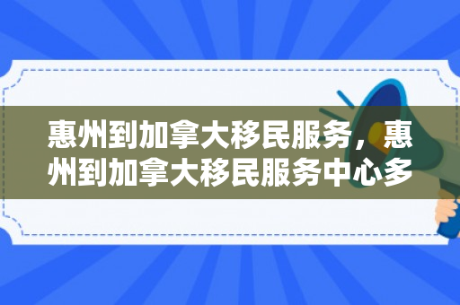 惠州到加拿大移民服务，惠州到加拿大移民服务中心多远