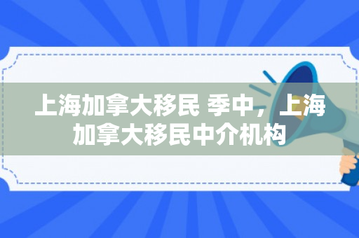 上海加拿大移民 季中，上海加拿大移民中介机构