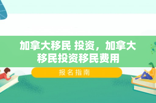 加拿大移民 投资，加拿大移民投资移民费用