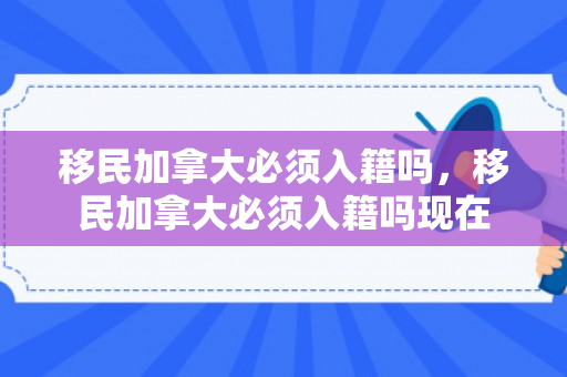 移民加拿大必须入籍吗，移民加拿大必须入籍吗现在