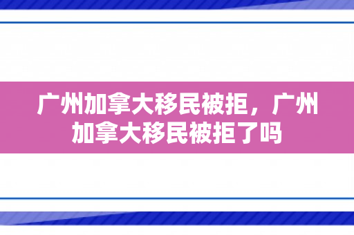 广州加拿大移民被拒，广州加拿大移民被拒了吗