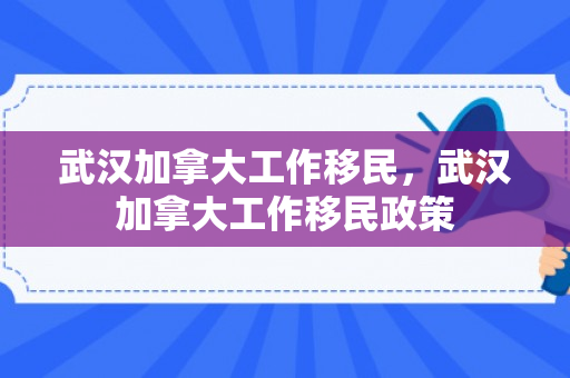 武汉加拿大工作移民，武汉加拿大工作移民政策