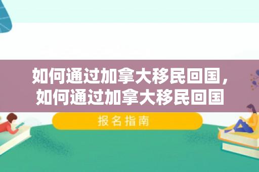 如何通过加拿大移民回国，如何通过加拿大移民回国
