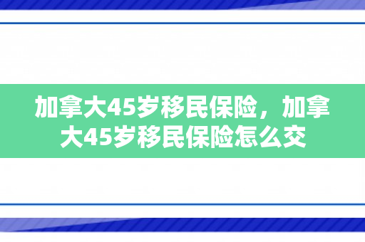 加拿大45岁移民保险，加拿大45岁移民保险怎么交