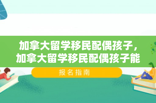 加拿大留学移民配偶孩子，加拿大留学移民配偶孩子能入籍吗