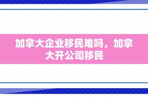 加拿大企业移民难吗，加拿大开公司移民