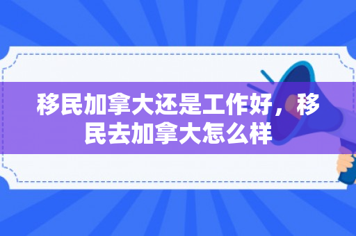 移民加拿大还是工作好，移民去加拿大怎么样