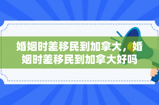 婚姻时差移民到加拿大，婚姻时差移民到加拿大好吗