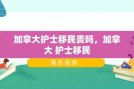 加拿大护士移民贵吗，加拿大 护士移民