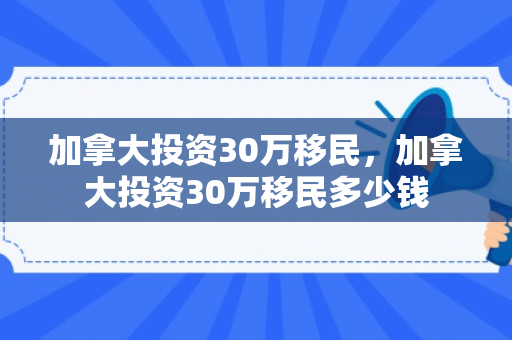 加拿大投资30万移民，加拿大投资30万移民多少钱