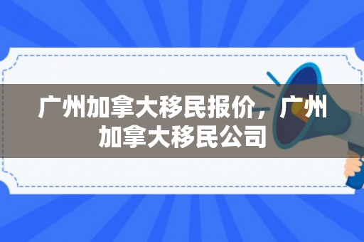 广州加拿大移民报价，广州加拿大移民公司