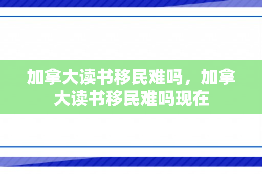 加拿大读书移民难吗，加拿大读书移民难吗现在