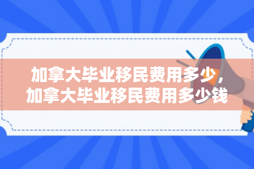 加拿大毕业移民费用多少，加拿大毕业移民费用多少钱