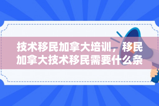 技术移民加拿大培训，移民加拿大技术移民需要什么条件