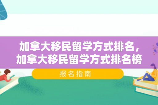 加拿大移民留学方式排名，加拿大移民留学方式排名榜