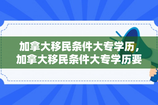 加拿大移民条件大专学历，加拿大移民条件大专学历要求
