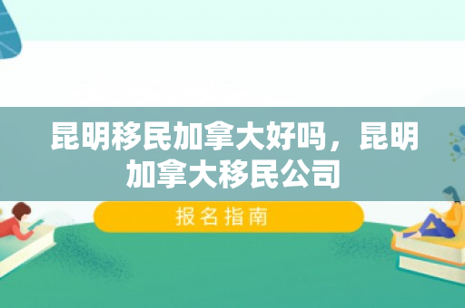 昆明移民加拿大好吗，昆明加拿大移民公司