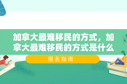加拿大最难移民的方式，加拿大最难移民的方式是什么