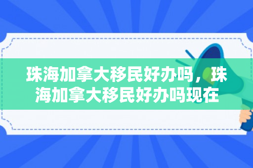 珠海加拿大移民好办吗，珠海加拿大移民好办吗现在