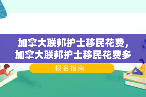 加拿大联邦护士移民花费，加拿大联邦护士移民花费多少