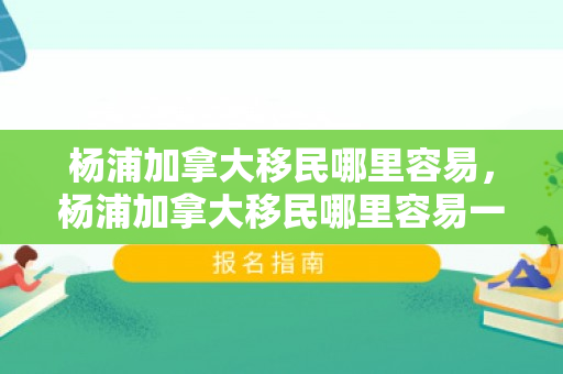 杨浦加拿大移民哪里容易，杨浦加拿大移民哪里容易一点