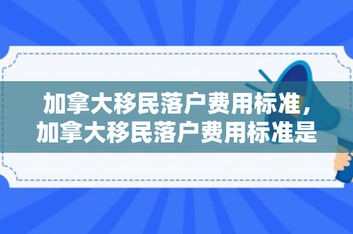 加拿大移民落户费用标准，加拿大移民落户费用标准是多少