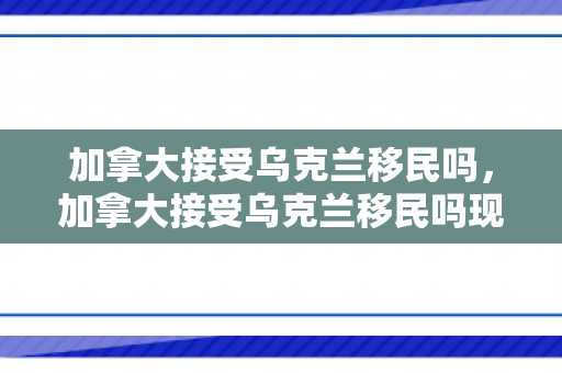 加拿大接受乌克兰移民吗，加拿大接受乌克兰移民吗现在
