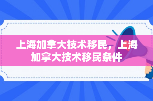 上海加拿大技术移民，上海加拿大技术移民条件
