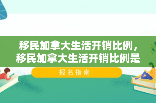 移民加拿大生活开销比例，移民加拿大生活开销比例是多少
