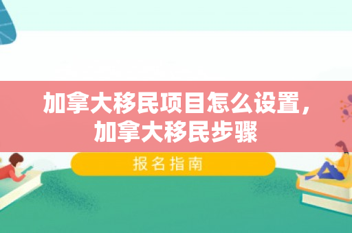 加拿大移民项目怎么设置，加拿大移民步骤