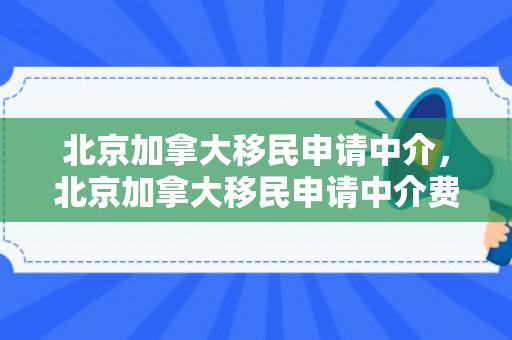 北京加拿大移民申请中介，北京加拿大移民申请中介费多少