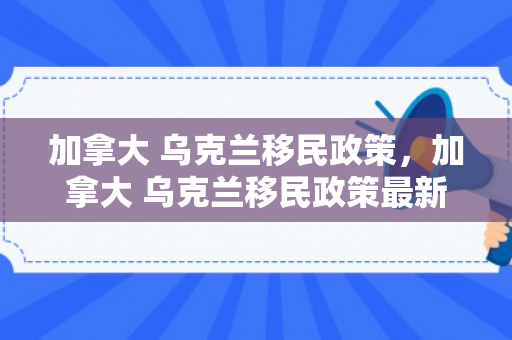 加拿大 乌克兰移民政策，加拿大 乌克兰移民政策最新