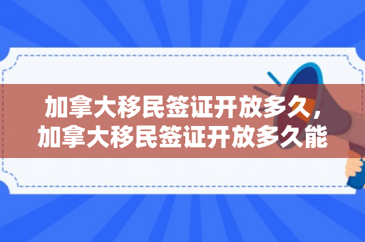 加拿大移民签证开放多久，加拿大移民签证开放多久能拿到